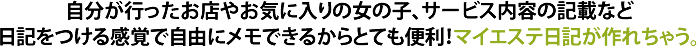 自分が行ったお店やお気に入りの女の子、サービス内容の記載など日記をつける感覚で自由にメモできるからとても便利！マイエステ日記が作れちゃう。